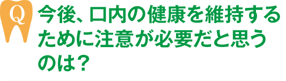 今後、口内の健康を維持するために注意が必要だと思うのは？