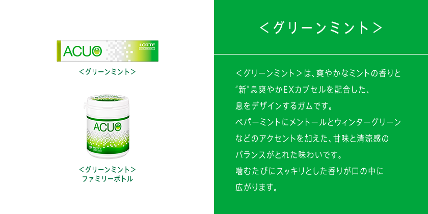 ＜グリーンミント＞は、ペパーミントにメントールとウィンターグリーンなどのアクセントを加え、甘味と清涼感のバランスがとれたスッキリとした息を演出します。