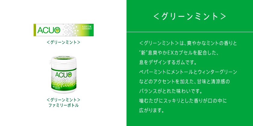 ＜グリーンミント＞は、爽やかなミントの香りと“新”息爽やかEXカプセルを配合した、息をデザインするガムです。ペパーミントにメントールとウィンターグリーンなどのアクセントを加えた、甘味と清涼感のバランスがとれた味わいです。噛むたびにスッキリとした香りが口の中に広がります。